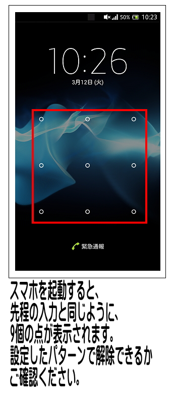 スマホを起動した場合、ロック解除の為のパターン選択画面が表示されるか確認し、正しいパターンの入力をして解除してください。